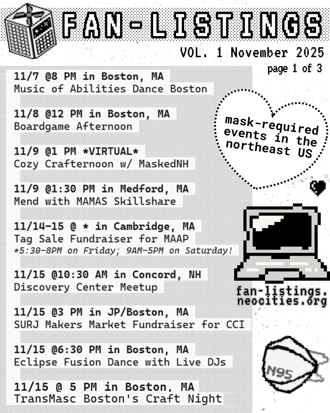 Pixel drawing of a CR box in the upper lefthand corner
A heart on the right side, and inside, it reads: mask-required events in the northeast US
Underneath, a pixel drawing of computer, and underneath it reads: fan-listings.neocities.org
Underneath that, a pixel drawing of an N95 respirator
The text of the slide reads:
FAN-LISTINGS
VOL. 1 November 2025
page 1 of 3
11/7 @8 PM in Boston, MA
Music of Abilities Dance
11/8 @12 PM in Boston, MA
Boardgame Afternoon
11/9 @1 PM *VIRTUAL*
Cozy Crafternoon w/MaskedNH
11/9 @1:30PM in Medford, MA
Mend with MAMAS Skillshare
11/14-15 @ * in Cambridge, MA
Tag Sale Fundraiser for MAAP
*5:30-8 PM on Friday; 9 AM-5 PM on Saturday!
11/15 @10:30 AM in Concord, NH
Discovery Center Meetup
11/15 @3 PM in JP/Boston, MA
SURJ Makers Market Fundraiser for CCI
11/15 @6:30 PM in Boston, MA
Eclipse Fusion Dance with Live DJs
11/15 @5 PM in Boston, MA
TransMasc Boston's Craft Night