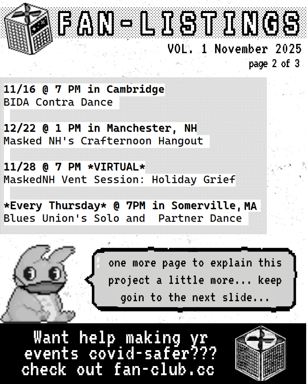 Pixel drawing of a CR box in the upper lefthand corner, on the right, it reads: FAN-LISTINGS VOL. 1 November 2025 page 2 of 3
On the bottom lefthand corner, a pixel drawing of a rabbit and a text bubble that reads: one more page to explain this project a little more... keep goin to the next slide...
Underneath that on the righthand side there is a pixel drawing of a CR box, and to the left it reads: Want help making yr events covid-safer??? check out fan-club.cc
The text of the slide reads:
11/16 @ 7 PM in Cambridge
BIDA Contra Dance
11/22 @ 1 PM in Manchester, NH
Masked NH's Crafternoon Hangout
11/28 @ 7 PM *VIRTUAL*
MaskedNH Vent Session: Holiday Grief
*Every Thursday* @ 7 PM in Somerville, MA
Blues Union's Solo and Partner Dance