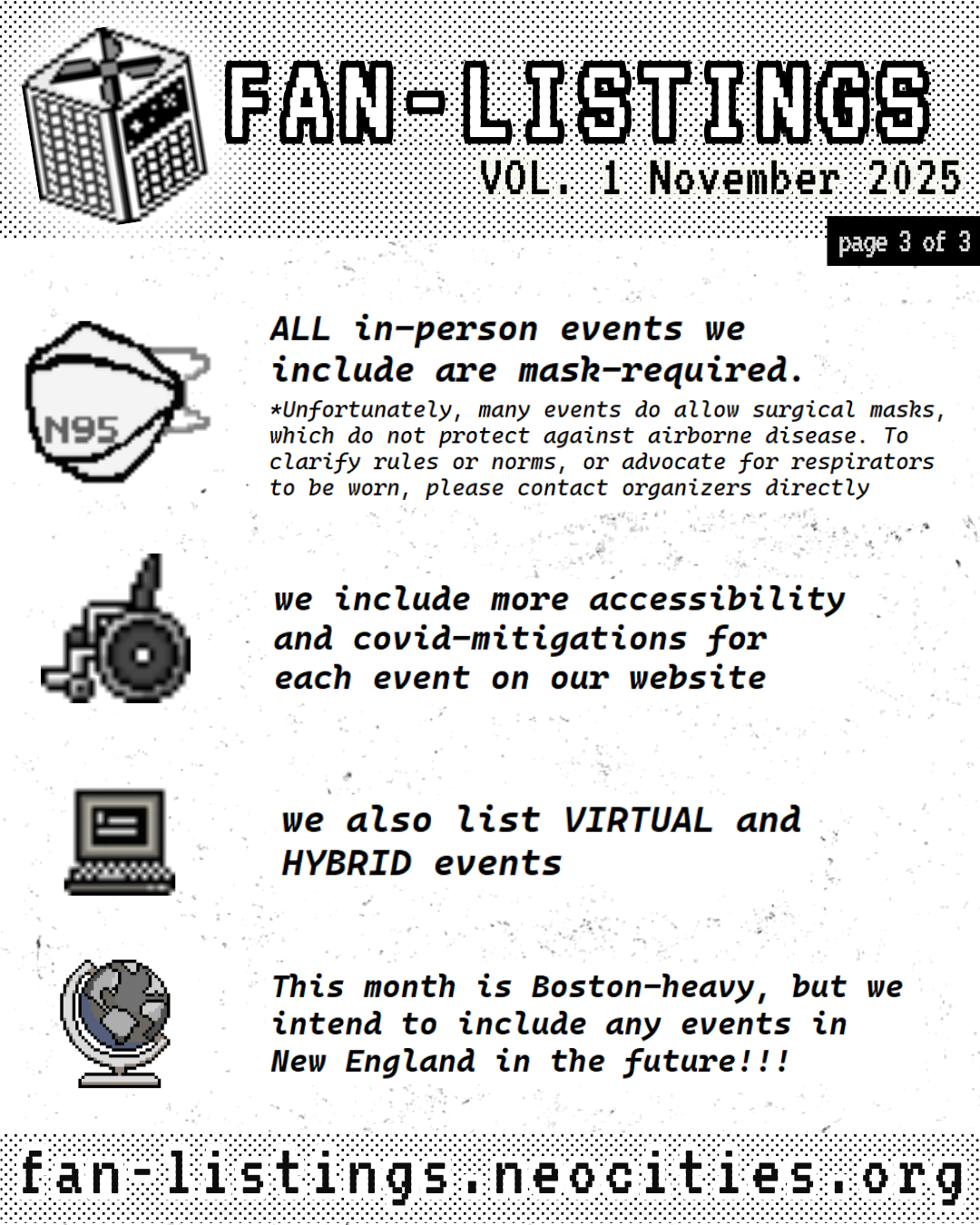 Pixel drawing of a CR box in the upper lefthand corner, on the right, it reads: FAN-LISTINGS VOL. 1 November 2025 page 3 of 3
There is a pixel drawing of a N95 respirator and next to it, it reads: ALL in-person events we include are mask-required. *Unfortunately, many events do allow surgical masks, which do not protect against airborne disease. To clarify rules or norms, or advocate for respirators to be worn, please contact organizers directly
Underneath this, there is a pixel drawing of a wheelchair, and next to it, it reads: we include more accessibility and covid-mitigations for each event on our website
Underneath this, there is a pixel drawing of a computer, and next to it, it reads: we also list VIRTUAL and HYBRID events
Underneath this, there is a pixel drawing of a globe, and next to it, it reads: This month is Boston-heavy, but we intend to include any events in New England in the future!!!
Under this, it reads: fan-listings.neocities.org