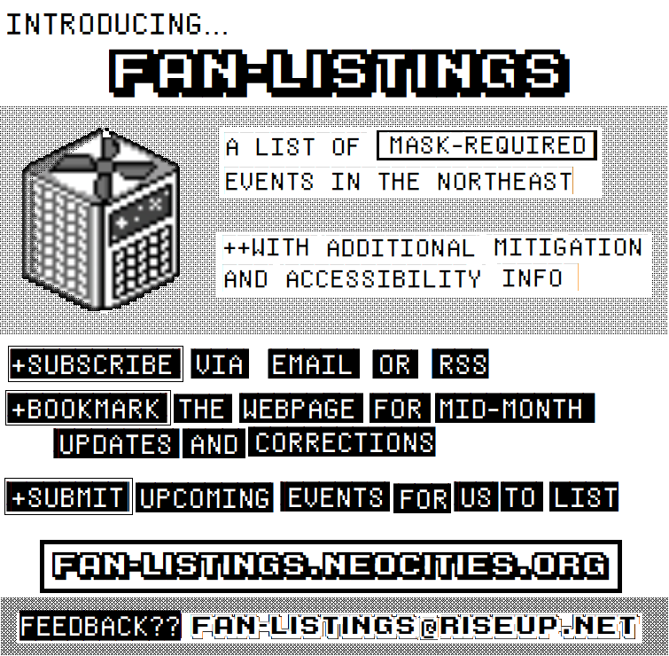 square black and white flyer with a pixel drawing of a CR box. one side of the box has a calendar instead of a filter. text is a video-game or pixel font and reads: Introducing...Fan-Listings. A list of mask-required events in the northeast with additional mitigation and accessibility info.Subscribe via email or RSS. Bookmark the webpage for mid-month updates and corrections. Submit upcoming events for us to list. fan-listings.neocities.org ...feedback?? fan-listings@riseup.net